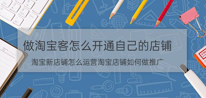 做淘宝客怎么开通自己的店铺 淘宝新店铺怎么运营淘宝店铺如何做推广？